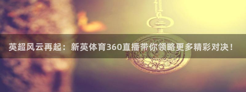 英超风云再起：新英体育360直播带你领略更多精彩对决！
